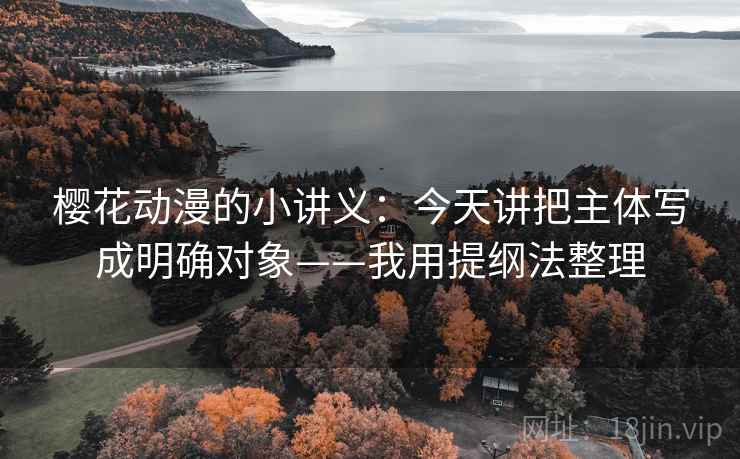 樱花动漫的小讲义：今天讲把主体写成明确对象——我用提纲法整理