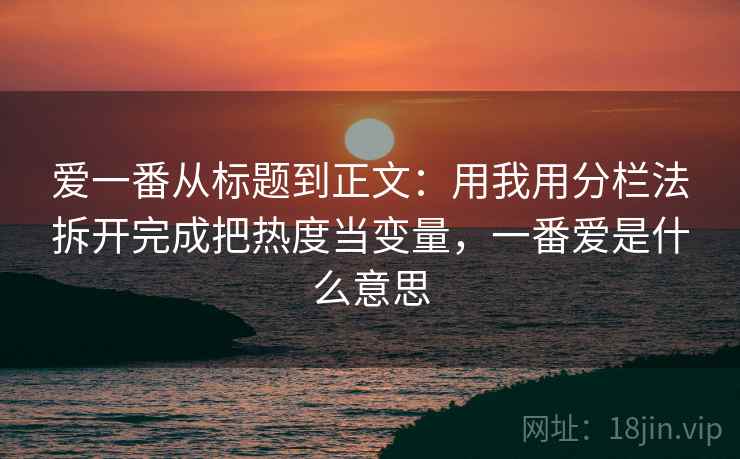 爱一番从标题到正文：用我用分栏法拆开完成把热度当变量，一番爱是什么意思