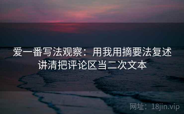 爱一番写法观察：用我用摘要法复述讲清把评论区当二次文本